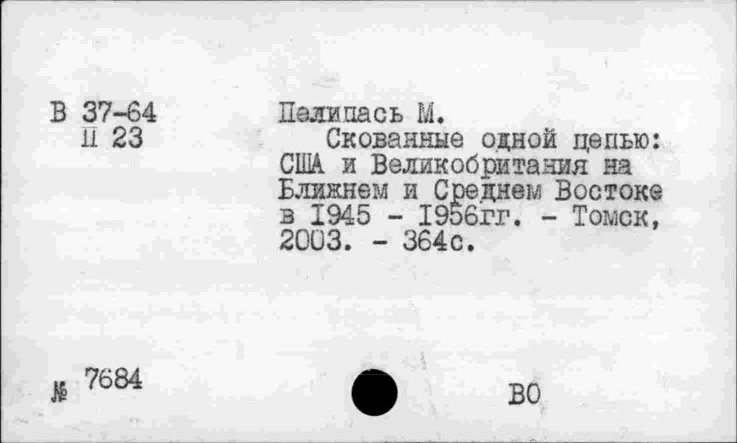 ﻿В 37-64
11 23
Палипась М.
Скованные одной цепью: США. и Великобритания на Ближнем и Среднем Востоке в 1945 - 1956гг. - Томск, 2003. - 364с.
$ 7684
ВО